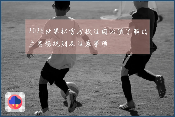 2026世界杯官方投注前必须了解的主客场规则及注意事项